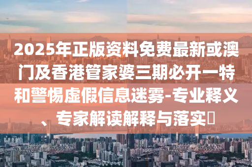 2025年正版资料免费最新或澳门及香港管家婆三期必开一特和警惕虚假信息迷雾-专业释义、专家解读解释与落实​