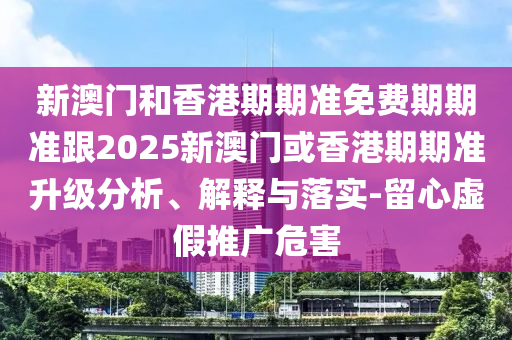 新澳门和香港期期准免费期期准跟2025新澳门或香港期期准升级分析、解释与落实-留心虚假推广危害
