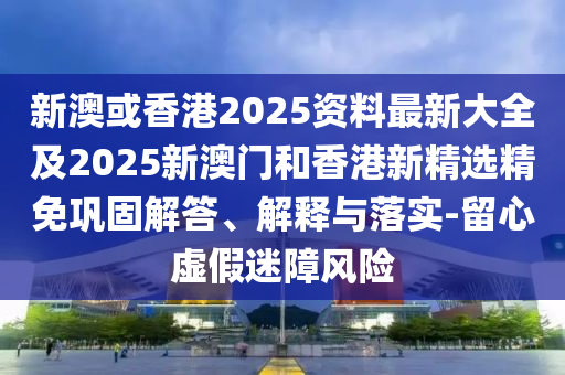 新澳或香港2025资料最新大全及2025新澳门和香港新精选精免巩固解答、解释与落实-留心虚假迷障风险