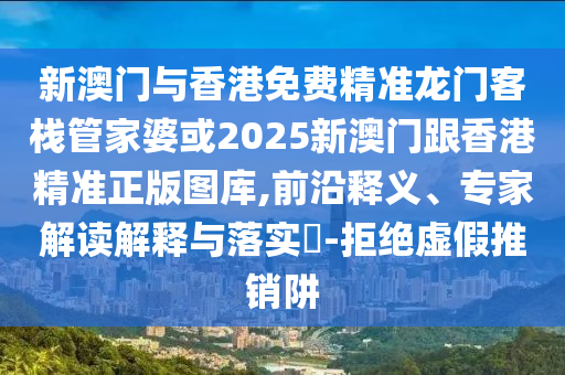 新澳门与香港免费精准龙门客栈管家婆或2025新澳门跟香港精准正版图库,前沿释义、专家解读解释与落实​-拒绝虚假推销阱