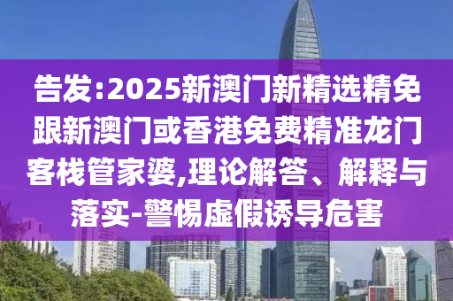 告发:2025新澳门新精选精免跟新澳门或香港免费精准龙门客栈管家婆,理论解答、解释与落实-警惕虚假诱导危害