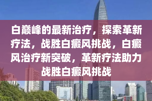 白巅峰的最新治疗，探索革新疗法，战胜白癜风挑战，白癜风治疗新突破，革新疗法助力战胜白癜风挑战