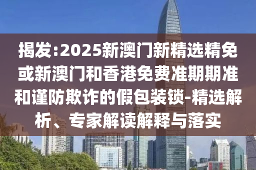 揭发:2025新澳门新精选精免或新澳门和香港免费准期期准和谨防欺诈的假包装锁-精选解析、专家解读解释与落实