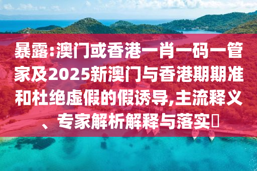 暴露:澳门或香港一肖一码一管家及2025新澳门与香港期期准和杜绝虚假的假诱导,主流释义、专家解析解释与落实​
