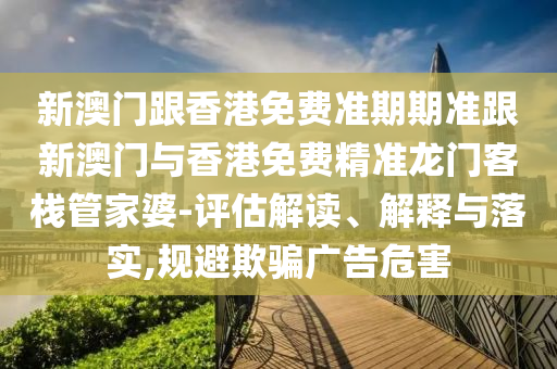 新澳门跟香港免费准期期准跟新澳门与香港免费精准龙门客栈管家婆-评估解读、解释与落实,规避欺骗广告危害