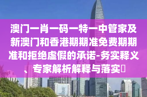 澳门一肖一码一特一中管家及新澳门和香港期期准免费期期准和拒绝虚假的承诺-务实释义、专家解析解释与落实​