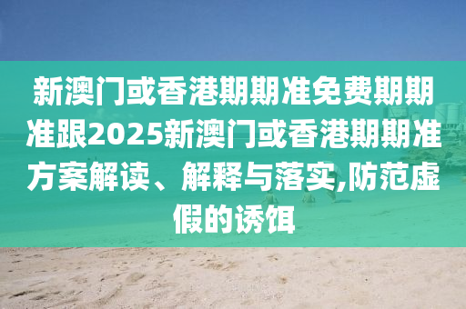 新澳门或香港期期准免费期期准跟2025新澳门或香港期期准方案解读、解释与落实,防范虚假的诱饵