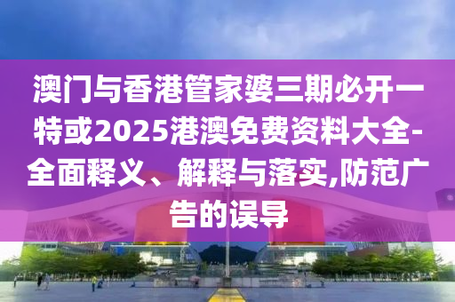 澳门与香港管家婆三期必开一特或2025港澳免费资料大全-全面释义、解释与落实,防范广告的误导