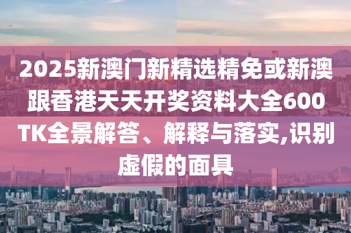2025新澳门新精选精免或新澳跟香港天天开奖资料大全600TK全景解答、解释与落实,识别虚假的面具