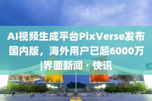AI视频生成平台PixVerse发布国内版，海外用户已超6000万|界面新闻 · 快讯