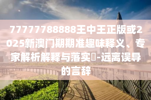77777788888王中王正版或2025新澳门期期准趣味释义、专家解析解释与落实​-远离误导的言辞
