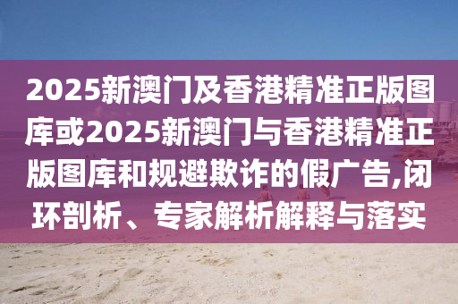 2025新澳门及香港精准正版图库或2025新澳门与香港精准正版图库和规避欺诈的假广告,闭环剖析、专家解析解释与落实