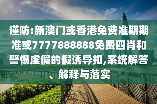谨防:新澳门或香港免费准期期准或7777888888免费四肖和警惕虚假的假诱导扣,系统解答、解释与落实