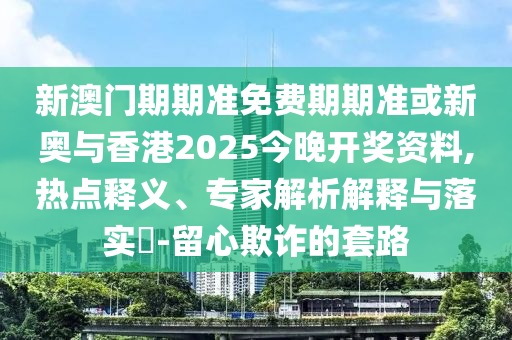 新澳门期期准免费期期准或新奥与香港2025今晚开奖资料,热点释义、专家解析解释与落实​-留心欺诈的套路