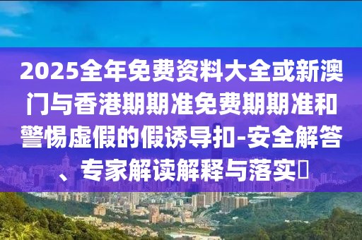 2025全年免费资料大全或新澳门与香港期期准免费期期准和警惕虚假的假诱导扣-安全解答、专家解读解释与落实​