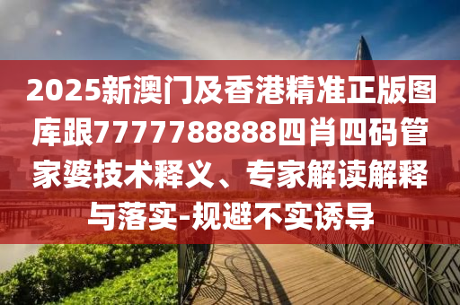 2025新澳门及香港精准正版图库跟7777788888四肖四码管家婆技术释义、专家解读解释与落实-规避不实诱导