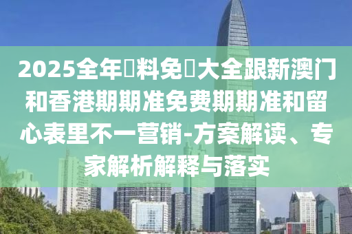 2025全年資料免費大全跟新澳门和香港期期准免费期期准和留心表里不一营销-方案解读、专家解析解释与落实