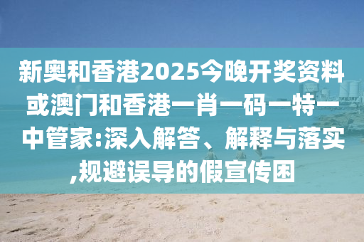 新奥和香港2025今晚开奖资料或澳门和香港一肖一码一特一中管家:深入解答、解释与落实,规避误导的假宣传困