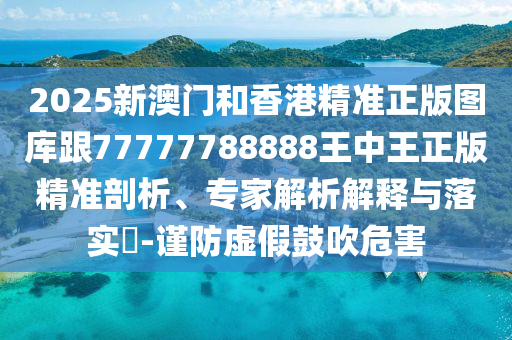 2025新澳门和香港精准正版图库跟77777788888王中王正版精准剖析、专家解析解释与落实​-谨防虚假鼓吹危害