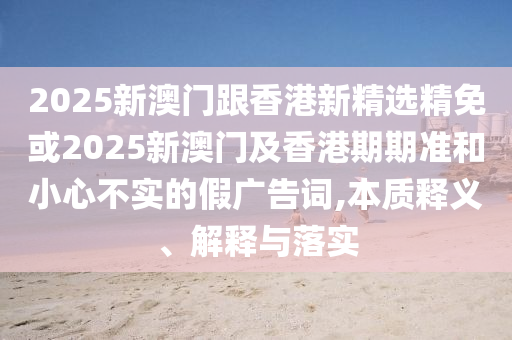 2025新澳门跟香港新精选精免或2025新澳门及香港期期准和小心不实的假广告词,本质释义、解释与落实