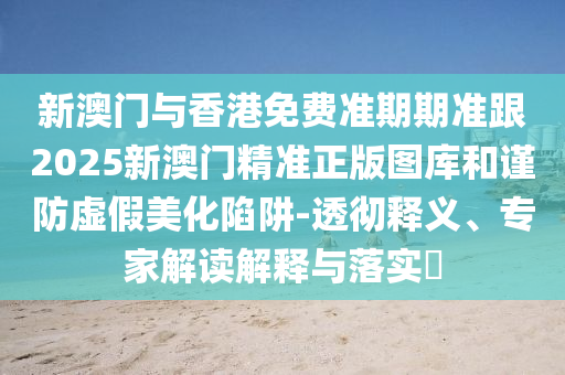 新澳门与香港免费准期期准跟2025新澳门精准正版图库和谨防虚假美化陷阱-透彻释义、专家解读解释与落实​