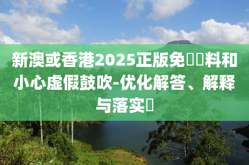 新澳或香港2025正版免費資料和小心虚假鼓吹-优化解答、解释与落实​