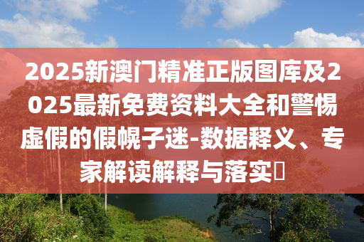 2025新澳门精准正版图库及2025最新免费资料大全和警惕虚假的假幌子迷-数据释义、专家解读解释与落实​