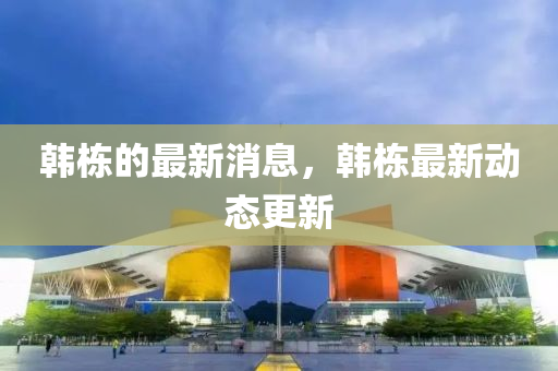 韩栋的最新消息，韩栋最新动态更新