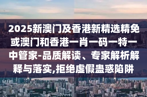 2025新澳门及香港新精选精免或澳门和香港一肖一码一特一中管家-品质解读、专家解析解释与落实,拒绝虚假蛊惑陷阱