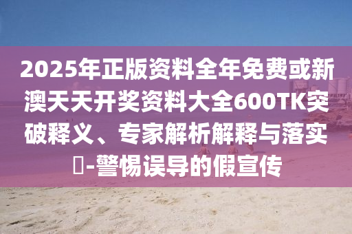 2025年正版资料全年免费或新澳天天开奖资料大全600TK突破释义、专家解析解释与落实​-警惕误导的假宣传