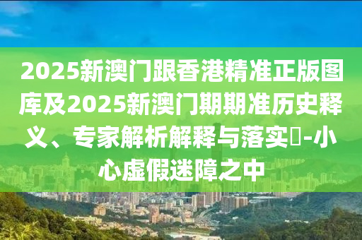 2025新澳门跟香港精准正版图库及2025新澳门期期准历史释义、专家解析解释与落实​-小心虚假迷障之中