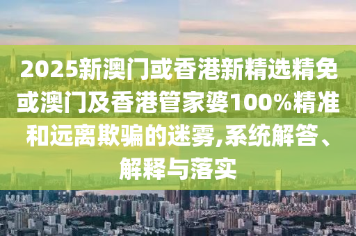2025新澳门或香港新精选精免或澳门及香港管家婆100%精准和远离欺骗的迷雾,系统解答、解释与落实