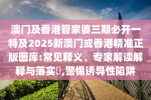 澳门及香港管家婆三期必开一特及2025新澳门或香港精准正版图库:常见释义、专家解读解释与落实​,警惕诱导性陷阱