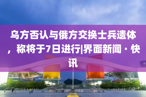 乌方否认与俄方交换士兵遗体，称将于7日进行|界面新闻 · 快讯