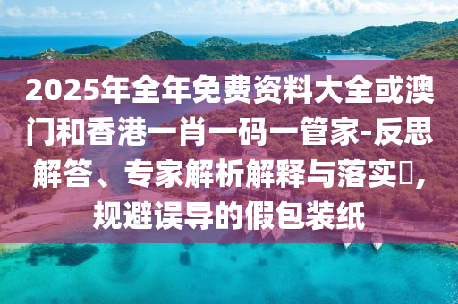 2025年全年免费资料大全或澳门和香港一肖一码一管家-反思解答、专家解析解释与落实​,规避误导的假包装纸