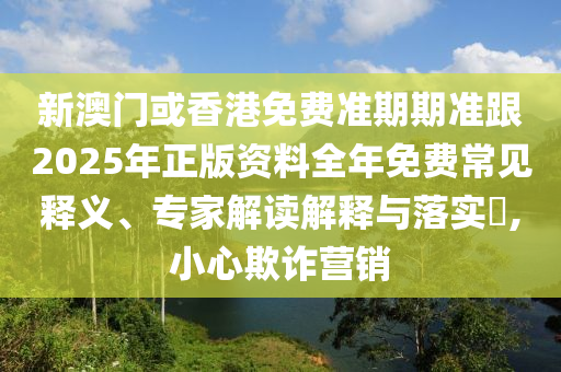 新澳门或香港免费准期期准跟2025年正版资料全年免费常见释义、专家解读解释与落实​,小心欺诈营销