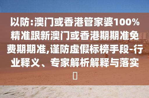 以防:澳门或香港管家婆100%精准跟新澳门或香港期期准免费期期准,谨防虚假标榜手段-行业释义、专家解析解释与落实​