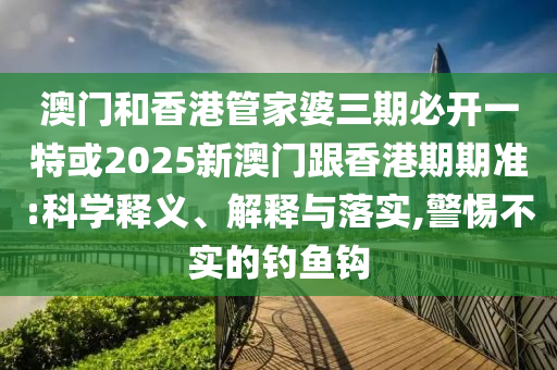澳门和香港管家婆三期必开一特或2025新澳门跟香港期期准:科学释义、解释与落实,警惕不实的钓鱼钩