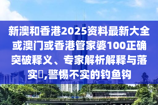 新澳和香港2025资料最新大全或澳门或香港管家婆100正确突破释义、专家解析解释与落实​,警惕不实的钓鱼钩