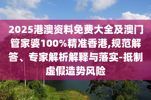 2025港澳资料免费大全及澳门管家婆100%精准香港,规范解答、专家解析解释与落实-抵制虚假造势风险