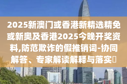 2025新澳门或香港新精选精免或新奥及香港2025今晚开奖资料,防范欺诈的假推销词-协同解答、专家解读解释与落实​