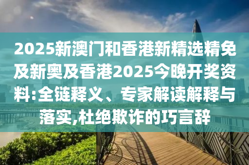 2025新澳门和香港新精选精免及新奥及香港2025今晚开奖资料:全链释义、专家解读解释与落实,杜绝欺诈的巧言辞