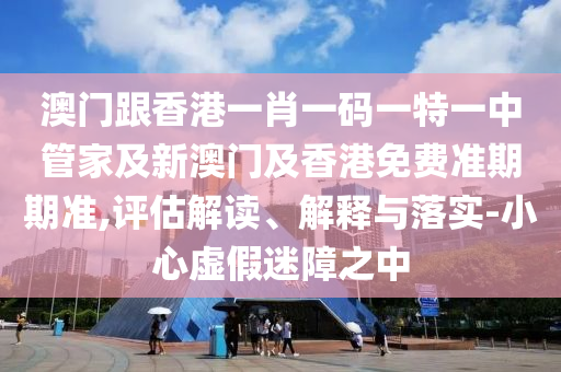 澳门跟香港一肖一码一特一中管家及新澳门及香港免费准期期准,评估解读、解释与落实-小心虚假迷障之中