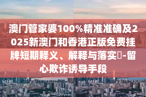 澳门管家婆100%精准准确及2025新澳门和香港正版免费挂牌短期释义、解释与落实​-留心欺诈诱导手段