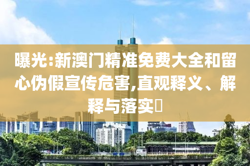 曝光:新澳门精准免费大全和留心伪假宣传危害,直观释义、解释与落实​