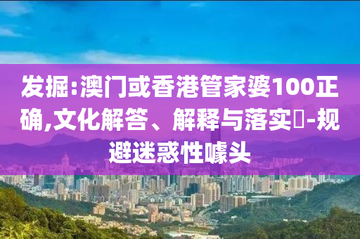 发掘:澳门或香港管家婆100正确,文化解答、解释与落实​-规避迷惑性噱头