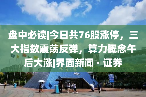 盘中必读|今日共76股涨停，三大指数震荡反弹，算力概念午后大涨|界面新闻 · 证券