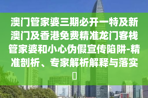 澳门管家婆三期必开一特及新澳门及香港免费精准龙门客栈管家婆和小心伪假宣传陷阱-精准剖析、专家解析解释与落实​