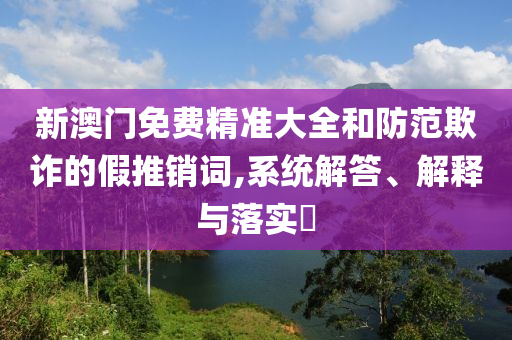 新澳门免费精准大全和防范欺诈的假推销词,系统解答、解释与落实​