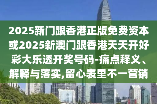 2025新门跟香港正版免费资本或2025新澳门跟香港天天开好彩大乐透开奖号码-痛点释义、解释与落实,留心表里不一营销